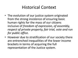Historical Context
• The evolution of our justice system originated
from the strong insistence of ensuring basic
human rights for the mass of our citizens
inclusive of freedom of expression, of assembly,
respect of private property, fair trial, vote and run
for public office.
• However due to stratification of our society there
are entrenched inequalities of the lower income
brackets in terms of acquiring the full
representation of the Justice system.
 