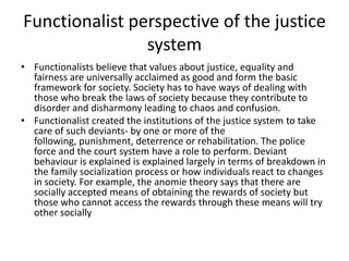 Functionalist perspective of the justice
system
• Functionalists believe that values about justice, equality and
fairness are universally acclaimed as good and form the basic
framework for society. Society has to have ways of dealing with
those who break the laws of society because they contribute to
disorder and disharmony leading to chaos and confusion.
• Functionalist created the institutions of the justice system to take
care of such deviants- by one or more of the
following, punishment, deterrence or rehabilitation. The police
force and the court system have a role to perform. Deviant
behaviour is explained is explained largely in terms of breakdown in
the family socialization process or how individuals react to changes
in society. For example, the anomie theory says that there are
socially accepted means of obtaining the rewards of society but
those who cannot access the rewards through these means will try
other socially
 