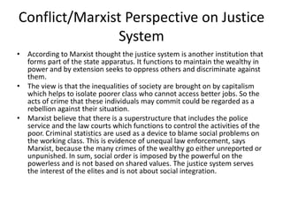 Conflict/Marxist Perspective on Justice
System
• According to Marxist thought the justice system is another institution that
forms part of the state apparatus. It functions to maintain the wealthy in
power and by extension seeks to oppress others and discriminate against
them.
• The view is that the inequalities of society are brought on by capitalism
which helps to isolate poorer class who cannot access better jobs. So the
acts of crime that these individuals may commit could be regarded as a
rebellion against their situation.
• Marxist believe that there is a superstructure that includes the police
service and the law courts which functions to control the activities of the
poor. Criminal statistics are used as a device to blame social problems on
the working class. This is evidence of unequal law enforcement, says
Marxist, because the many crimes of the wealthy go either unreported or
unpunished. In sum, social order is imposed by the powerful on the
powerless and is not based on shared values. The justice system serves
the interest of the elites and is not about social integration.
 
