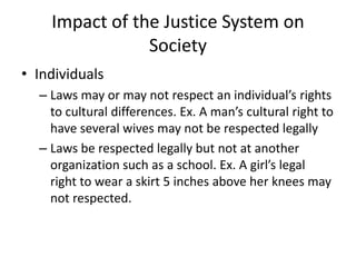 Impact of the Justice System on
Society
• Individuals
– Laws may or may not respect an individual’s rights
to cultural differences. Ex. A man’s cultural right to
have several wives may not be respected legally
– Laws be respected legally but not at another
organization such as a school. Ex. A girl’s legal
right to wear a skirt 5 inches above her knees may
not respected.
 
