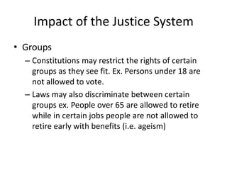 Impact of the Justice System
• Groups
– Constitutions may restrict the rights of certain
groups as they see fit. Ex. Persons under 18 are
not allowed to vote.
– Laws may also discriminate between certain
groups ex. People over 65 are allowed to retire
while in certain jobs people are not allowed to
retire early with benefits (i.e. ageism)
 