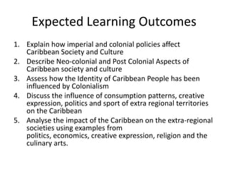 Expected Learning Outcomes
1. Explain how imperial and colonial policies affect
Caribbean Society and Culture
2. Describe Neo-colonial and Post Colonial Aspects of
Caribbean society and culture
3. Assess how the Identity of Caribbean People has been
influenced by Colonialism
4. Discuss the influence of consumption patterns, creative
expression, politics and sport of extra regional territories
on the Caribbean
5. Analyse the impact of the Caribbean on the extra-regional
societies using examples from
politics, economics, creative expression, religion and the
culinary arts.
 