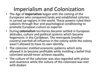 Imperialism and Colonization
• The Age of Imperialism began with the coming of the
Europeans who conquered lands and established colonies
in carved up regions in the world. These powers ruled their
subjects through fear and psychological conditioning to
promote European culture as superior
• During colonialism territories became settled in European
attitudes, culture and political systems which became
hegemonic in the Caribbean. The metropole (mother
country) exerted all influence in the colony while the colony
wasn’t allowed to have its own identity.
• The colonizer instilled economic patterns which only
allowed it to become profitable while instilling a belief that
colonized would never achieve equality.
• The culture of the colonizer was also regarded with praise
and reverence while the culture of the colonized was met
with disdain
 