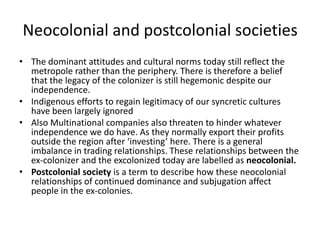 Neocolonial and postcolonial societies
• The dominant attitudes and cultural norms today still reflect the
metropole rather than the periphery. There is therefore a belief
that the legacy of the colonizer is still hegemonic despite our
independence.
• Indigenous efforts to regain legitimacy of our syncretic cultures
have been largely ignored
• Also Multinational companies also threaten to hinder whatever
independence we do have. As they normally export their profits
outside the region after ‘investing’ here. There is a general
imbalance in trading relationships. These relationships between the
ex-colonizer and the excolonized today are labelled as neocolonial.
• Postcolonial society is a term to describe how these neocolonial
relationships of continued dominance and subjugation affect
people in the ex-colonies.
 