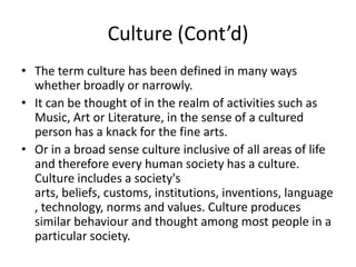 Culture (Cont’d)
• The term culture has been defined in many ways
whether broadly or narrowly.
• It can be thought of in the realm of activities such as
Music, Art or Literature, in the sense of a cultured
person has a knack for the fine arts.
• Or in a broad sense culture inclusive of all areas of life
and therefore every human society has a culture.
Culture includes a society's
arts, beliefs, customs, institutions, inventions, language
, technology, norms and values. Culture produces
similar behaviour and thought among most people in a
particular society.
 