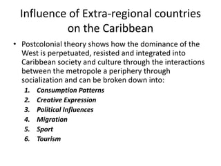 Influence of Extra-regional countries
on the Caribbean
• Postcolonial theory shows how the dominance of the
West is perpetuated, resisted and integrated into
Caribbean society and culture through the interactions
between the metropole a periphery through
socialization and can be broken down into:
1. Consumption Patterns
2. Creative Expression
3. Political Influences
4. Migration
5. Sport
6. Tourism
 