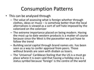 Consumption Patterns
• This can be analysed through
– The value of assessing what is foreign whether through
clothes, ideas or music – is somehow better than the local
alternatives is viewed as a sort of self hate imposed by the
colonized on the colonizer
– The extreme importance placed on being modern. Having
the most up to date western products is a matter of course
because since the West is the pacesetter we just have to
follow the trend
– Building social capital through brand names etc. has been
seen as a way to confer approval from peers. Those
without brands are seen with disdain as losers.
– The ‘Universal’ Caribbean feeling that the US is a must go
place where it is even said that having a holiday visa is a
status symbol because ‘foreign’ is the centre of the world
 