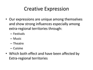 Creative Expression
• Our expressions are unique among themselves
and show strong influences especially among
extra-regional territories through:
– Festivals
– Music
– Theatre
– Cuisine
• Which both effect and have been affected by
Extra-regional territories
 
