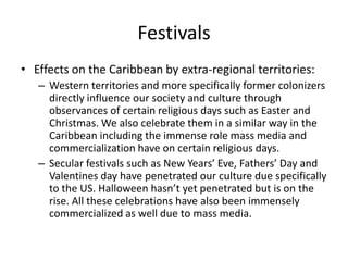 Festivals
• Effects on the Caribbean by extra-regional territories:
– Western territories and more specifically former colonizers
directly influence our society and culture through
observances of certain religious days such as Easter and
Christmas. We also celebrate them in a similar way in the
Caribbean including the immense role mass media and
commercialization have on certain religious days.
– Secular festivals such as New Years’ Eve, Fathers’ Day and
Valentines day have penetrated our culture due specifically
to the US. Halloween hasn’t yet penetrated but is on the
rise. All these celebrations have also been immensely
commercialized as well due to mass media.
 