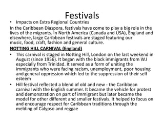 Festivals
• Impacts on Extra Regional Countries
In the Caribbean Diaspora, festivals have come to play a big role in the
lives of the migrants. In North America (Canada and USA), England and
elsewhere, large Caribbean festivals are staged featuring our
music, food, craft, fashion and general culture.
NOTTING HILL CARNIVAL (England)
• This carnival is staged in Notting Hill, London on the last weekend in
August (since 1956). It began with the black immigrants from W.I
especially from Trinidad. It served as a form of uniting the
immigrants who were facing racism, unemployment, poor housing
and general oppression which led to the suppression of their self
esteem
• Hill festival reflected a blend of old and new - the Caribbean
carnival with the English summer. It became the vehicle for protest
and demonstration on part of immigrant but later became the
model for other different and smaller festivals. It helped to focus on
and encourage respect for Caribbean traditions through the
melding of Calypso and reggae
 