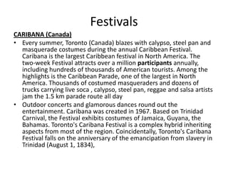 Festivals
CARIBANA (Canada)
• Every summer, Toronto (Canada) blazes with calypso, steel pan and
masquerade costumes during the annual Caribbean Festival.
Caribana is the largest Caribbean festival in North America. The
two-week Festival attracts over a million participants annually,
including hundreds of thousands of American tourists. Among the
highlights is the Caribbean Parade, one of the largest in North
America. Thousands of costumed masqueraders and dozens of
trucks carrying live soca , calypso, steel pan, reggae and salsa artists
jam the 1.5 km parade route all day
• Outdoor concerts and glamorous dances round out the
entertainment. Caribana was created in 1967. Based on Trinidad
Carnival, the Festival exhibits costumes of Jamaica, Guyana, the
Bahamas. Toronto's Caribana Festival is a complex hybrid inheriting
aspects from most of the region. Coincidentally, Toronto's Caribana
Festival falls on the anniversary of the emancipation from slavery in
Trinidad (August 1, 1834),
 
