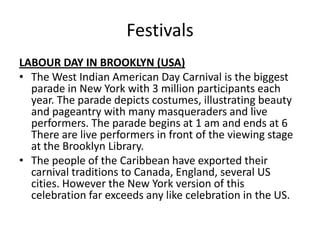 Festivals
LABOUR DAY IN BROOKLYN (USA)
• The West Indian American Day Carnival is the biggest
parade in New York with 3 million participants each
year. The parade depicts costumes, illustrating beauty
and pageantry with many masqueraders and live
performers. The parade begins at 1 am and ends at 6
There are live performers in front of the viewing stage
at the Brooklyn Library.
• The people of the Caribbean have exported their
carnival traditions to Canada, England, several US
cities. However the New York version of this
celebration far exceeds any like celebration in the US.
 