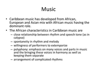 Music
• Caribbean music has developed from African,
European and Asian mix with African music having the
dominant role.
• The African characteristics in Caribbean music are
– close relationship between rhythm and speech tone (as in
calypso)
– spontaneity in rhythm and melody
– willingness of performers to extemporize
– polyphony: emphasis on many voices and parts in music
and the bringing these voices in harmony as well as
keeping them separate
– arrangement of complicated rhythms
 