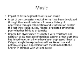 Music
• Impact of Extra-Regional Countries on music
• Most of our successful musical forms have been developed
through themes of resistance from our history of
oppression through colonization and stratification explain
the fact they (calypso, ska, reggae) originated among the
poor whether Trinidad or Jamaica
• Reggae has always been associated with resistance and
Rastafari as its message of defiance against British authority
has linked together all who have been oppressed likewise
Calypso sought to expose inequalities like racism and
political/religious oppression from the Roman Catholic
Church in Trinidad with wit and satire
 