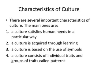 Characteristics of Culture
• There are several important characteristics of
culture. The main ones are:
1. a culture satisfies human needs in a
particular way
2. a culture is acquired through learning
3. a culture is based on the use of symbols
4. a culture consists of individual traits and
groups of traits called patterns
 