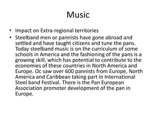 Music
• Impact on Extra-regional territories
• Steelband men or pannists have gone abroad and
settled and have taught citizens and tune the pans.
Today steelband music is on the curriculum of some
schools in America and the fashioning of the pans is a
growing skill, which has potential to contribute to the
economies of these countries in North America and
Europe. Oc saw over 600 pannists from Europe, North
America and Caribbean taking part in International
Steel band Festival. There is the Pan European
Association promoter development of the pan in
Europe.
 