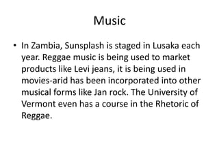 Music
• In Zambia, Sunsplash is staged in Lusaka each
year. Reggae music is being used to market
products like Levi jeans, it is being used in
movies-arid has been incorporated into other
musical forms like Jan rock. The University of
Vermont even has a course in the Rhetoric of
Reggae.
 