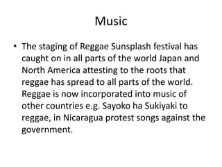 Music
• The staging of Reggae Sunsplash festival has
caught on in all parts of the world Japan and
North America attesting to the roots that
reggae has spread to all parts of the world.
Reggae is now incorporated into music of
other countries e.g. Sayoko ha Sukiyaki to
reggae, in Nicaragua protest songs against the
government.
 