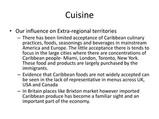 Cuisine
• Our influence on Extra-regional territories
– There has been limited acceptance of Caribbean culinary
practices, foods, seasonings and beverages in mainstream
America and Europe. The little acceptance there is tends to
focus in the large cities where there are concentrations of
Caribbean people- Miami, London, Toronto, New York.
These food and products are largely purchased by the
immigrants.
– Evidence that Caribbean foods are not widely accepted can
be seen in the lack of representative in menus across UK,
USA and Canada
– In Britain places like Brixton market however imported
Caribbean produce has become a familiar sight and an
important part of the economy.
 