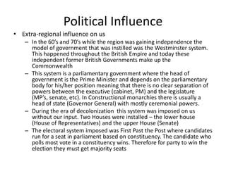 Political Influence
• Extra-regional influence on us
– In the 60’s and 70’s while the region was gaining independence the
model of government that was instilled was the Westminster system.
This happened throughout the British Empire and today these
independent former British Governments make up the
Commonwealth
– This system is a parliamentary government where the head of
government is the Prime Minister and depends on the parliamentary
body for his/her position meaning that there is no clear separation of
powers between the executive (cabinet, PM) and the legislature
(MP’s, senate, etc). In Constructional monarchies there is usually a
head of state (Governor General) with mostly ceremonial powers.
– During the era of decolonization this system was imposed on us
without our input. Two Houses were installed – the lower house
(House of Representatives) and the upper House (Senate)
– The electoral system imposed was First Past the Post where candidates
run for a seat in parliament based on constituency. The candidate who
polls most vote in a constituency wins. Therefore for party to win the
election they must get majority seats
 