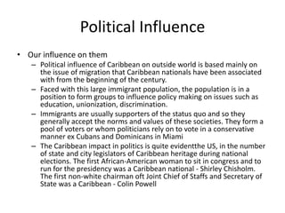 Political Influence
• Our influence on them
– Political influence of Caribbean on outside world is based mainly on
the issue of migration that Caribbean nationals have been associated
with from the beginning of the century.
– Faced with this large immigrant population, the population is in a
position to form groups to influence policy making on issues such as
education, unionization, discrimination.
– Immigrants are usually supporters of the status quo and so they
generally accept the norms and values of these societies. They form a
pool of voters or whom politicians rely on to vote in a conservative
manner ex Cubans and Dominicans in Miami
– The Caribbean impact in politics is quite evidentthe US, in the number
of state and city legislators of Caribbean heritage during national
elections. The first African-American woman to sit in congress and to
run for the presidency was a Caribbean national - Shirley Chisholm.
The first non-white chairman oft Joint Chief of Staffs and Secretary of
State was a Caribbean - Colin Powell
 