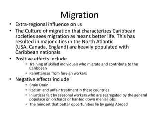 Migration
• Extra-regional influence on us
• The Culture of migration that characterizes Caribbean
societies sees migration as means better life. This has
resulted in major cities in the North Atlantic
(USA, Canada, England) are heavily populated with
Caribbean nationals
• Positive effects include
• Training of skilled individuals who migrate and contribute to the
Caribbean
• Remittances from foreign workers
• Negative effects include
• Brain Drain
• Racism and unfair treatment in these countries
• Injustices felt by seasonal workers who are segregated by the general
populace on orchards or handed down menial jobs
• The mindset that better opportunities lie by going Abroad
 