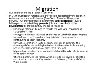 Migration• Our influence on extra-regional territories
• In US the Caribbean nationals are more socio-economically mobile than
African- Americans and Hispanic (New York's Newsday Newspaper
Survey). Thus they represent not only very significant power (over 1
billion per annum) but they generate jobs and contribute to the
development of the areas they choose to reside in.
– Caribbean nationals helped to rebuild the war tom economies of
Europe (i.e France)
– Brain gain: nationals educated at expense of Caribbean states migrate
to developed countries where they establish themselves thus
contributing to their economy
– Carnival celebrations help to generate millions of dollars to the
economy of Canada and England when Caribbean festivals are held;
boosts tourism; promotion of sales for businesses
– Migrant farm workers have worked in USA and Canada help to harvest
crops before winter
– Offshore banking in the region which provide tax haven for clients in
metropolitan countries- Cayman islands, Bahamas, Turks and Caicos,
Virgin islands
 