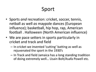 Sport
• Sports and recreation: cricket, soccer, tennis,
netball as well as maypole dances (European
influence); basketball, hip hop, rap, American
football . Halloween (North American influence)
• We are pace setters in sports particularly in
cricket and track and field
– In cricket we invented ‘cutting’ batting as well as
rejuvenated the sport in the 1930’s
– In Track and field Jamaica has a long standing tradition
of doing extremely well… Usain Bolt/Asafa Powell etc.
 