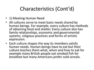 Characteristics (Cont’d)
• 1) Meeting Human Need
• All cultures serve to meet basic needs shared by
human beings. For example, every culture has methods
of obtaining food and shelter. Every culture also has
family relationships, economic and governmental
systems, religious practices and forms of artistic
expression.
• Each culture shapes the way its members satisfy
human needs. Human beings have to eat but their
culture teaches them what, when and how to eat for
example many British people eat smoked fish for
breakfast but many Americans prefer cold cereals.
 