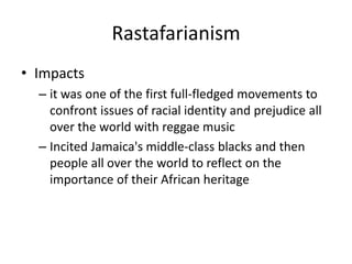 Rastafarianism
• Impacts
– it was one of the first full-fledged movements to
confront issues of racial identity and prejudice all
over the world with reggae music
– Incited Jamaica's middle-class blacks and then
people all over the world to reflect on the
importance of their African heritage
 