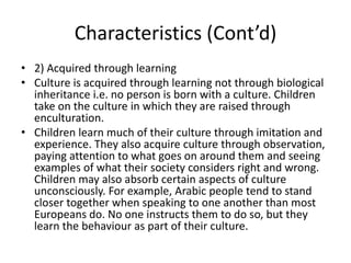 Characteristics (Cont’d)
• 2) Acquired through learning
• Culture is acquired through learning not through biological
inheritance i.e. no person is born with a culture. Children
take on the culture in which they are raised through
enculturation.
• Children learn much of their culture through imitation and
experience. They also acquire culture through observation,
paying attention to what goes on around them and seeing
examples of what their society considers right and wrong.
Children may also absorb certain aspects of culture
unconsciously. For example, Arabic people tend to stand
closer together when speaking to one another than most
Europeans do. No one instructs them to do so, but they
learn the behaviour as part of their culture.
 