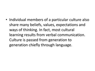 • Individual members of a particular culture also
share many beliefs, values, expectations and
ways of thinking. In fact, most cultural
learning results from verbal communication.
Culture is passed from generation to
generation chiefly through language.
 