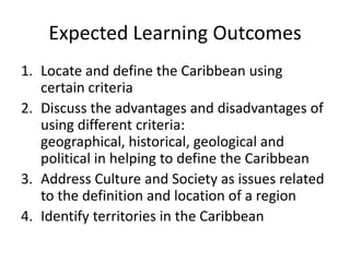 Expected Learning Outcomes
1. Locate and define the Caribbean using
certain criteria
2. Discuss the advantages and disadvantages of
using different criteria:
geographical, historical, geological and
political in helping to define the Caribbean
3. Address Culture and Society as issues related
to the definition and location of a region
4. Identify territories in the Caribbean
 