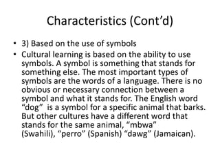 Characteristics (Cont’d)
• 3) Based on the use of symbols
• Cultural learning is based on the ability to use
symbols. A symbol is something that stands for
something else. The most important types of
symbols are the words of a language. There is no
obvious or necessary connection between a
symbol and what it stands for. The English word
“dog” is a symbol for a specific animal that barks.
But other cultures have a different word that
stands for the same animal, “mbwa”
(Swahili), “perro” (Spanish) “dawg” (Jamaican).
 