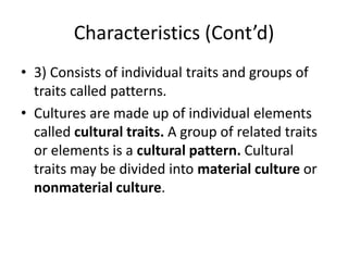 Characteristics (Cont’d)
• 3) Consists of individual traits and groups of
traits called patterns.
• Cultures are made up of individual elements
called cultural traits. A group of related traits
or elements is a cultural pattern. Cultural
traits may be divided into material culture or
nonmaterial culture.
 