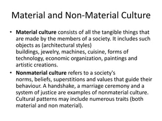 Material and Non-Material Culture
• Material culture consists of all the tangible things that
are made by the members of a society. It includes such
objects as (architectural styles)
buildings, jewelry, machines, cuisine, forms of
technology, economic organization, paintings and
artistic creations.
• Nonmaterial culture refers to a society's
norms, beliefs, superstitions and values that guide their
behaviour. A handshake, a marriage ceremony and a
system of justice are examples of nonmaterial culture.
Cultural patterns may include numerous traits (both
material and non material).
 