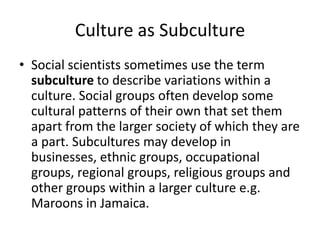 Culture as Subculture
• Social scientists sometimes use the term
subculture to describe variations within a
culture. Social groups often develop some
cultural patterns of their own that set them
apart from the larger society of which they are
a part. Subcultures may develop in
businesses, ethnic groups, occupational
groups, regional groups, religious groups and
other groups within a larger culture e.g.
Maroons in Jamaica.
 