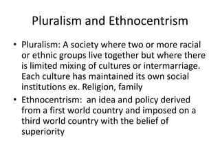 Pluralism and Ethnocentrism
• Pluralism: A society where two or more racial
or ethnic groups live together but where there
is limited mixing of cultures or intermarriage.
Each culture has maintained its own social
institutions ex. Religion, family
• Ethnocentrism: an idea and policy derived
from a first world country and imposed on a
third world country with the belief of
superiority
 