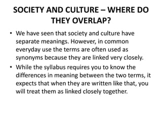 SOCIETY AND CULTURE – WHERE DO
THEY OVERLAP?
• We have seen that society and culture have
separate meanings. However, in common
everyday use the terms are often used as
synonyms because they are linked very closely.
• While the syllabus requires you to know the
differences in meaning between the two terms, it
expects that when they are written like that, you
will treat them as linked closely together.
 