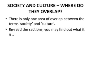 SOCIETY AND CULTURE – WHERE DO
THEY OVERLAP?
• There is only one area of overlap between the
terms ‘society’ and ‘culture’.
• Re-read the sections, you may find out what it
is…
 