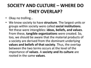 SOCIETY AND CULTURE – WHERE DO
THEY OVERLAP?
• Okay no trolling…
• We know society to have structure. The largest units or
groups within society were called social institutions.
Yet these were intangibles: ideas, beliefs, and values.
From these, tangible organizations were created. So,
too, we should be aware that the material products of
a society are derived from the dominant underlying
values and beliefs of that society. Thus, the overlap
between the two terms occurs at the level of the
importance of values. A society and its culture are
rooted in the same values.
 