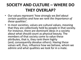 SOCIETY AND CULTURE – WHERE DO
THEY OVERLAP?
• Our values represent ‘how strongly we feel about
certain qualities and how we rank the importance of
these qualities’.
• In most societies, values are cultural values, meaning
that they are collectively held by people in that society.
For instance, there are dominant ideas in a society
about what should count as physical beauty. The
members of that society come to value these
attributes, that is, they rank them highly
(and, consequently devalue others). Having these
values will, thus, influence how we behave, whom we
admire and what qualities we look for in a mate.
 