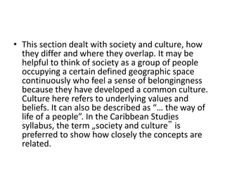 • This section dealt with society and culture, how
they differ and where they overlap. It may be
helpful to think of society as a group of people
occupying a certain defined geographic space
continuously who feel a sense of belongingness
because they have developed a common culture.
Culture here refers to underlying values and
beliefs. It can also be described as “… the way of
life of a people”. In the Caribbean Studies
syllabus, the term „society and culture‟ is
preferred to show how closely the concepts are
related.
 