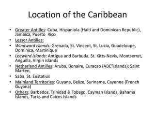 Location of the Caribbean
• Greater Antilles: Cuba, Hispaniola (Haiti and Dominican Republic),
Jamaica, Puerto Rico
• Lesser Antilles:
• Windward islands: Grenada, St. Vincent, St. Lucia, Guadeloupe,
Dominica, Martinique
• Leeward islands: Antigua and Barbuda, St. Kitts-Nevis, Montserrat,
Anguilla, Virgin islands
• Netherland Antilles: Aruba, Bonaire, Curacao (ABC"islands); Saint
Marten,
• Saba, St. Eustatius
• Mainland Territories: Guyana, Belize, Suriname, Cayenne (French
Guyana)
• Others: Barbados, Trinidad & Tobago, Cayman Islands, Bahama
Islands, Turks and Caicos Islands
 