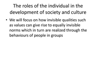 The roles of the individual in the
development of society and culture
• We will focus on how invisible qualities such
as values can give rise to equally invisible
norms which in turn are realized through the
behaviours of people in groups
 