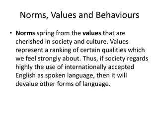 Norms, Values and Behaviours
• Norms spring from the values that are
cherished in society and culture. Values
represent a ranking of certain qualities which
we feel strongly about. Thus, if society regards
highly the use of internationally accepted
English as spoken language, then it will
devalue other forms of language.
 