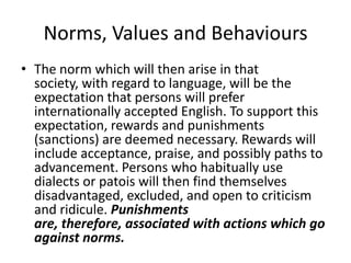Norms, Values and Behaviours
• The norm which will then arise in that
society, with regard to language, will be the
expectation that persons will prefer
internationally accepted English. To support this
expectation, rewards and punishments
(sanctions) are deemed necessary. Rewards will
include acceptance, praise, and possibly paths to
advancement. Persons who habitually use
dialects or patois will then find themselves
disadvantaged, excluded, and open to criticism
and ridicule. Punishments
are, therefore, associated with actions which go
against norms.
 