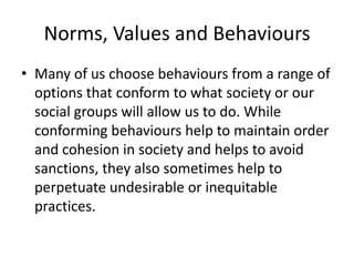 Norms, Values and Behaviours
• Many of us choose behaviours from a range of
options that conform to what society or our
social groups will allow us to do. While
conforming behaviours help to maintain order
and cohesion in society and helps to avoid
sanctions, they also sometimes help to
perpetuate undesirable or inequitable
practices.
 