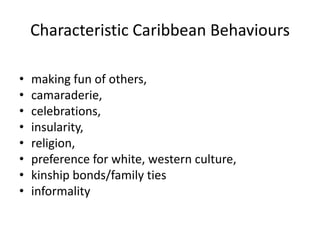 Characteristic Caribbean Behaviours
• making fun of others,
• camaraderie,
• celebrations,
• insularity,
• religion,
• preference for white, western culture,
• kinship bonds/family ties
• informality
 