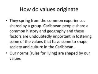 How do values originate
• They spring from the common experiences
shared by a group. Caribbean people share a
common history and geography and these
factors are undoubtedly important in fostering
some of the values that have come to shape
society and culture in the Caribbean.
• Our norms (rules for living) are shaped by our
values
 